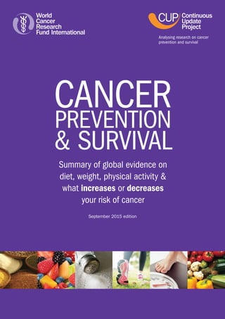 CANCER
PREVENTION
& SURVIVAL
Summary of global evidence on
diet, weight, physical activity &
what increases or decreases
your risk of cancer
July 2016 edition
Analysing research on cancer
prevention and survival
 