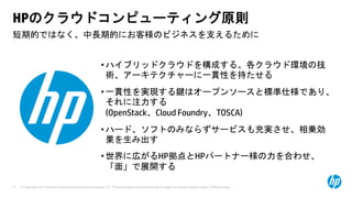 © Copyright 2013 Hewlett-Packard Development Company, L.P. The information contained herein is subject to change without notice. HP Restricted.11
短期的ではなく、中長期的にお客様のビジネスを支えるために
HPのクラウドコンピューティング原則
• ハイブリッドクラウドを構成する、各クラウド環境の技
術、アーキテクチャーに一貫性を持たせる
• 一貫性を実現する鍵はオープンソースと標準仕様であり、
それに注力する
(OpenStack、Cloud Foundry、TOSCA)
• ハード、ソフトのみならずサービスも充実させ、相乗効
果を生み出す
• 世界に広がるHP拠点とHPパートナー様の力を合わせ、
「面」で展開する
 