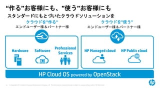 © Copyright 2013 Hewlett-Packard Development Company, L.P. The information contained herein is subject to change without notice. HP Restricted.14
クラウドを”作る” クラウドを”使う”
Professional
Services
SoftwareHardware
“作る”お客様にも、”使う”お客様にも
HP Managed cloud HP Public cloud
HP Cloud OS powered by OpenStack
スタンダードにもとづいたクラウドソリューションを
エンドユーザー様 & パートナー様 エンドユーザー様 & パートナー様
 