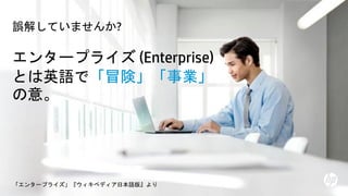 © Copyright 2013 Hewlett-Packard Development Company, L.P. The information contained herein is subject to change without notice. HP Restricted.2
エンタープライズ (Enterprise)
とは英語で「冒険」「事業」
の意。
「エンタープライズ」『ウィキペディア日本語版』より
誤解していませんか?
 