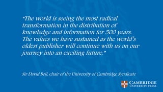 “The world is seeing the most radical
transformation in the distribution of
knowledge and information for 500 years.
The values we have sustained as the world’s
oldest publisher will continue with us on our
journey into an exciting future.”
Sir David Bell, chair of the University of Cambridge Syndicate
 