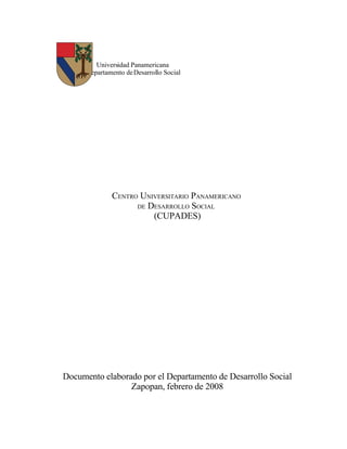 Universidad Panamericana
      Departamento de Desarrollo Social




              CENTRO UNIVERSITARIO PANAMERICANO
                    DE DESARROLLO SOCIAL
                        (CUPADES)




Documento elaborado por el Departamento de Desarrollo Social
                 Zapopan, febrero de 2008