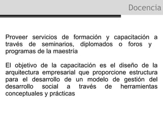Docencia Proveer servicios de formación y capacitación a través de seminarios, diplomados o foros y  programas de la maestría El objetivo de la capacitación es el  diseño de la arquitectura empresarial que proporcione estructura para el desarrollo de un modelo de gestión del desarrollo social a través de  herramientas conceptuales y prácticas 