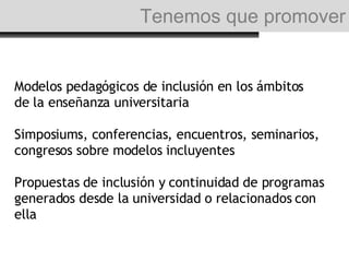 Modelos pedagógicos de inclusión en los ámbitos de la enseñanza universitaria Simposiums, conferencias, encuentros, seminarios, congresos sobre modelos incluyentes  Propuestas de inclusión y continuidad de programas generados desde la universidad o relacionados con ella Tenemos que promover 