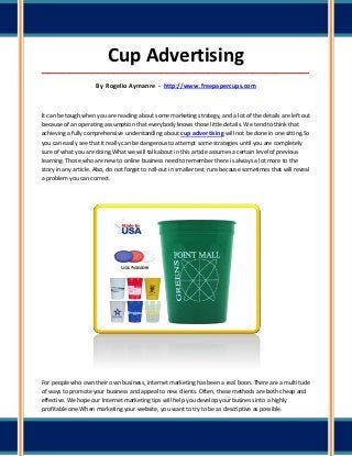 Cup Advertising
_____________________________________________________________________________________

                      By Rogelio Aymanre - http://www.freepapercups.com



It can be tough when you are reading about some marketing strategy, and a lot of the details are left out
because of an operating assumption that everybody knows those little details. We tend to think that
achieving a fully comprehensive understanding about cup advertising will not be done in one sitting.So
you can easily see that it really can be dangerous to attempt some strategies until you are completely
sure of what you are doing.What we will talk about in this article assumes a certain level of previous
learning. Those who are new to online business need to remember there is always a lot more to the
story in any article. Also, do not forget to roll-out in smaller test runs because sometimes that will reveal
a problem you can correct.




For people who own their own business, internet marketing has been a real boon. There are a multitude
of ways to promote your business and appeal to new clients. Often, these methods are both cheap and
effective. We hope our Internet marketing tips will help you develop your business into a highly
profitable one.When marketing your website, you want to try to be as descriptive as possible.
 