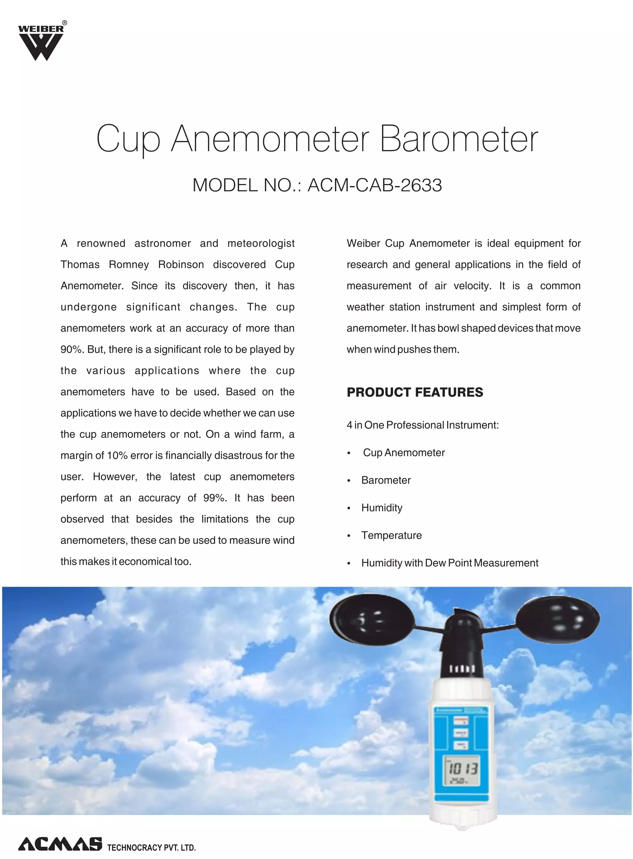 A renowned astronomer and meteorologist
Thomas Romney Robinson discovered Cup
Anemometer. Since its discovery then, it has
undergone significant changes. The cup
anemometers work at an accuracy of more than
90%. But, there is a significant role to be played by
the various applications where the cup
anemometers have to be used. Based on the
applications we have to decide whether we can use
the cup anemometers or not. On a wind farm, a
margin of 10% error is financially disastrous for the
user. However, the latest cup anemometers
perform at an accuracy of 99%. It has been
observed that besides the limitations the cup
anemometers, these can be used to measure wind
this makes it economical too.
Weiber Cup Anemometer is ideal equipment for
research and general applications in the field of
measurement of air velocity. It is a common
weather station instrument and simplest form of
anemometer. It has bowl shaped devices that move
when wind pushes them.
4 in One Professional Instrument:
Ÿ Cup Anemometer
Ÿ Barometer
Ÿ Humidity
Ÿ Temperature
Ÿ Humidity with Dew Point Measurement
R
Cup Anemometer Barometer
MODEL NO.: ACM-CAB-2633
PRODUCT FEATURES
 