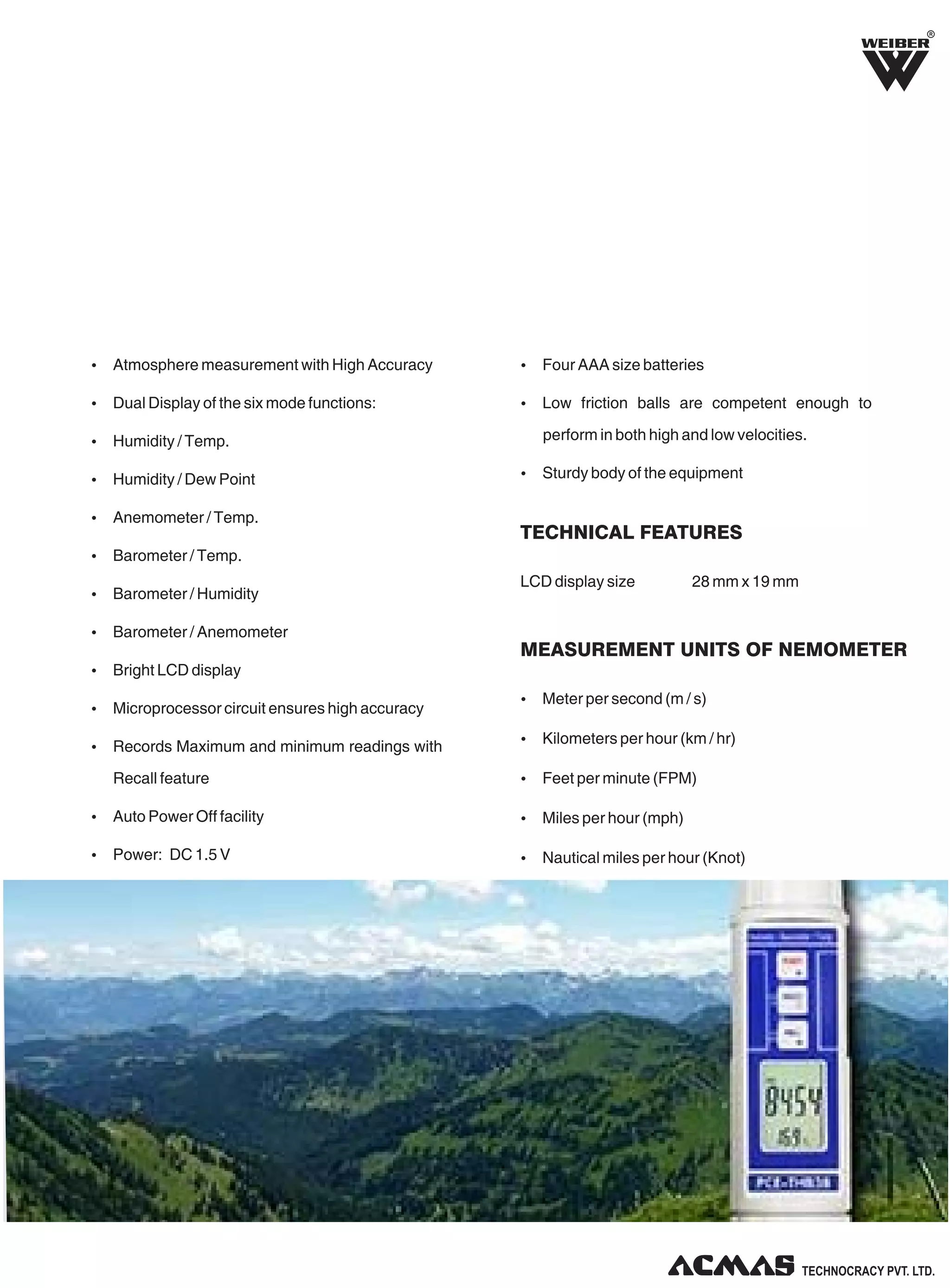 R
Ÿ Atmosphere measurement with High Accuracy
Ÿ Dual Display of the six mode functions:
Ÿ Humidity / Temp.
Ÿ Humidity / Dew Point
Ÿ Anemometer / Temp.
Ÿ Barometer / Temp.
Ÿ Barometer / Humidity
Ÿ Barometer / Anemometer
Ÿ Bright LCD display
Ÿ Microprocessor circuit ensures high accuracy
Ÿ Records Maximum and minimum readings with
Recall feature
Ÿ Auto Power Off facility
Ÿ Power: DC 1.5 V
Ÿ Four AAA size batteries
Ÿ Low friction balls are competent enough to
perform in both high and low velocities.
Ÿ Sturdy body of the equipment
LCD display size 28 mm x 19 mm
Ÿ Meter per second (m / s)
Ÿ Kilometers per hour (km / hr)
Ÿ Feet per minute (FPM)
Ÿ Miles per hour (mph)
Ÿ Nautical miles per hour (Knot)
TECHNICAL FEATURES
MEASUREMENT UNITS OF NEMOMETER
 