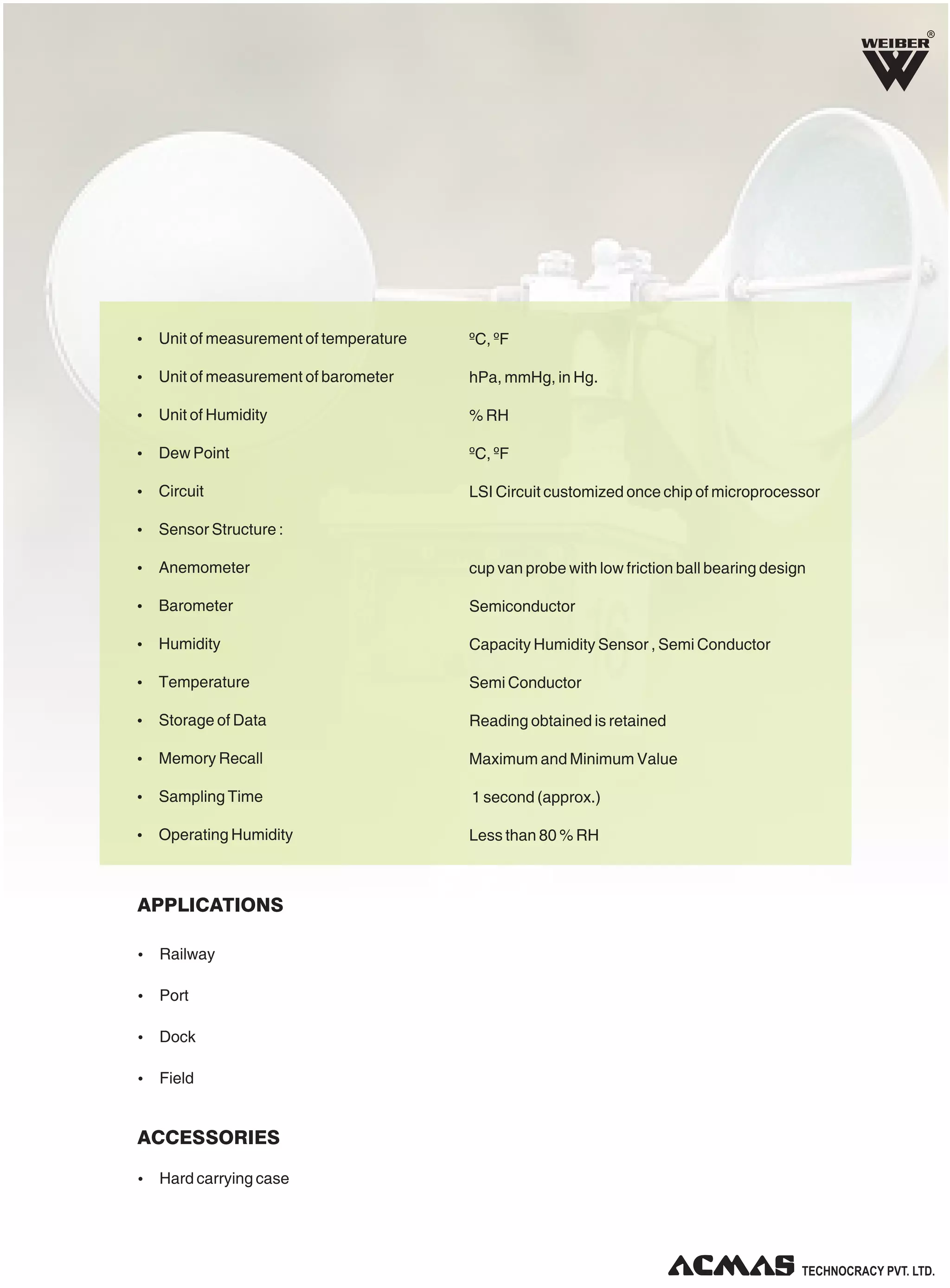 R
Ÿ Unit of measurement of temperature
Ÿ Unit of measurement of barometer
Ÿ Unit of Humidity
Ÿ Dew Point
Ÿ Circuit
Ÿ Sensor Structure :
Ÿ Anemometer
Ÿ Barometer
Ÿ Humidity
Ÿ Temperature
Ÿ Storage of Data
Ÿ Memory Recall
Ÿ Sampling Time
Ÿ Operating Humidity
ºC, ºF
hPa, mmHg, in Hg.
% RH
ºC, ºF
LSI Circuit customized once chip of microprocessor
cup van probe with low friction ball bearing design
Semiconductor
Capacity Humidity Sensor , Semi Conductor
Semi Conductor
Reading obtained is retained
Maximum and Minimum Value
1 second (approx.)
Less than 80 % RH
Ÿ Railway
Ÿ Port
Ÿ Dock
Ÿ Field
Ÿ Hard carrying case
APPLICATIONS
ACCESSORIES
 