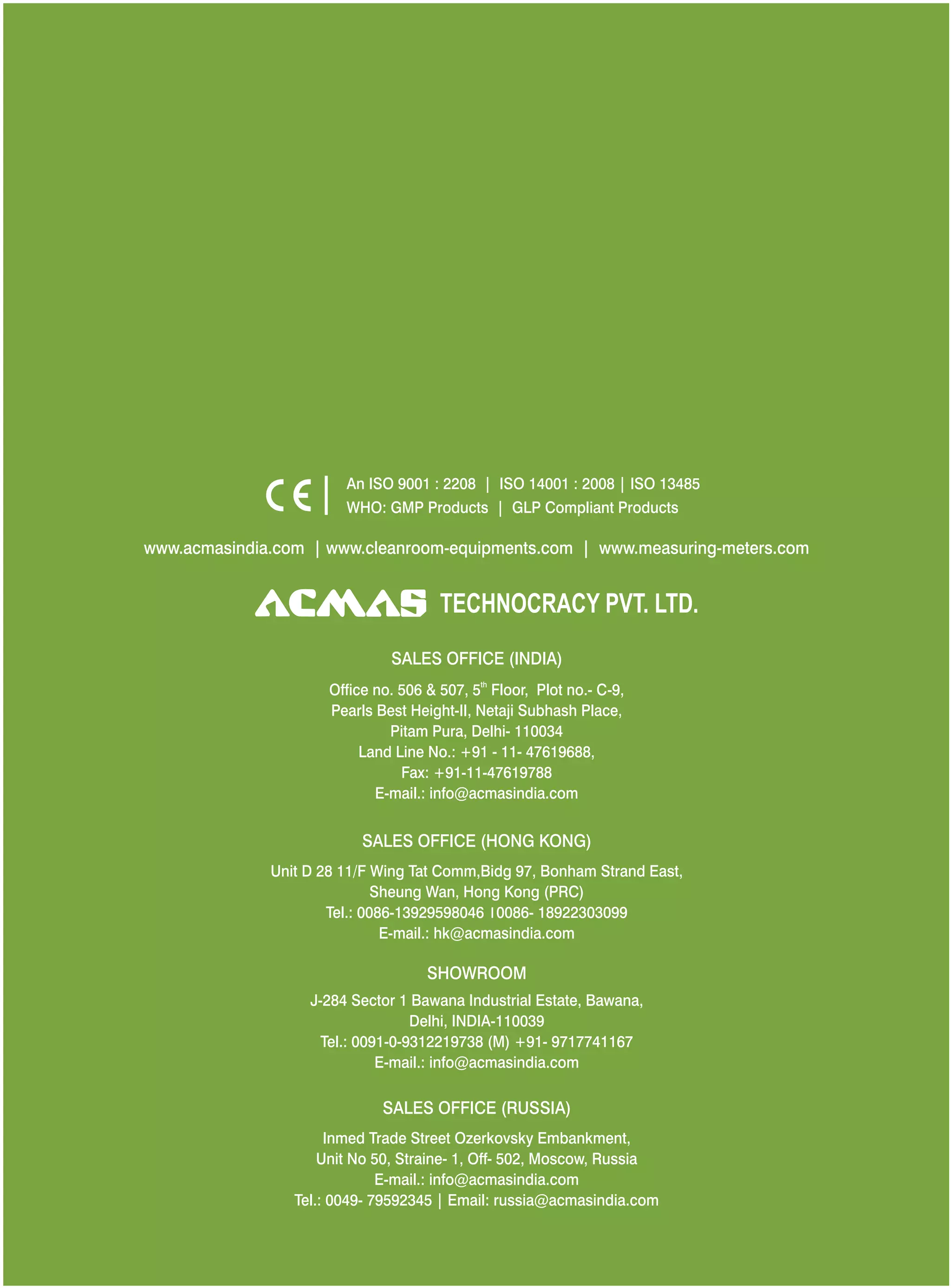 www.acmasindia.com | www.cleanroom-equipments.com | www.measuring-meters.com
SALES OFFICE (HONG KONG)
SHOWROOM
SALES OFFICE (RUSSIA)
Unit D 28 11/F Wing Tat Comm,Bidg 97, Bonham Strand East,
Sheung Wan, Hong Kong (PRC)
Tel.: 0086-13929598046 0086- 18922303099
E-mail.: hk@acmasindia.com
J-284 Sector 1 Bawana Industrial Estate, Bawana,
Delhi, INDIA-110039
Tel.: 0091-0-9312219738 (M) +91- 9717741167
E-mail.: info@acmasindia.com
Inmed Trade Street Ozerkovsky Embankment,
Unit No 50, Straine- 1, Off- 502, Moscow, Russia
E-mail.: info@acmasindia.com
Tel.: 0049- 79592345 | Email: russia@acmasindia.com
TECHNOCRACY PVT. LTD.
An ISO 9001 : 2208 | ISO 14001 : 2008 | ISO 13485
WHO: GMP Products | GLP Compliant Products
SALES OFFICE (INDIA)
th
Office no. 506 & 507, 5 Floor, Plot no.- C-9,
Pearls Best Height-II, Netaji Subhash Place,
Pitam Pura, Delhi- 110034
Land Line No.: +91 - 11- 47619688,
Fax: +91-11-47619788
E-mail.: info@acmasindia.com
 