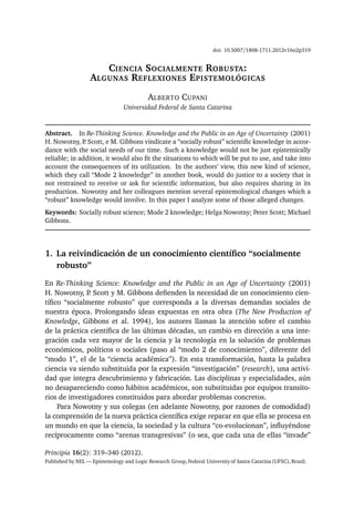 doi: 10.5007/1808-1711.2012v16n2p319
CIENCIA SOCIALMENTE ROBUSTA:
ALGUNAS REFLEXIONES EPISTEMOLÓGICAS
ALBERTO CUPANI
Universidad Federal de Santa Catarina
Abstract. In Re-Thinking Science. Knowledge and the Public in an Age of Uncertainty (2001)
H. Nowotny, P. Scott, e M. Gibbons vindicate a “socially robust” scientiﬁc knowledge in accor-
dance with the social needs of our time. Such a knowledge would not be just epistemically
reliable; in addition, it would also ﬁt the situations to which will be put to use, and take into
account the consequences of its utilization. In the authors’ view, this new kind of science,
which they call “Mode 2 knowledge” in another book, would do justice to a society that is
not restrained to receive or ask for scientiﬁc information, but also requires sharing in its
production. Nowotny and her colleagues mention several epistemological changes which a
“robust” knowledge would involve. In this paper I analyze some of those alleged changes.
Keywords: Socially robust science; Mode 2 knowledge; Helga Nowotny; Peter Scott; Michael
Gibbons.
1. La reivindicación de un conocimiento cientíﬁco “socialmente
robusto”
En Re-Thinking Science: Knowledge and the Public in an Age of Uncertainty (2001)
H. Nowotny, P. Scott y M. Gibbons deﬁenden la necesidad de un conocimiento cien-
tíﬁco “socialmente robusto” que corresponda a la diversas demandas sociales de
nuestra época. Prolongando ideas expuestas en otra obra (The New Production of
Knowledge, Gibbons et al. 1994), los autores llaman la atención sobre el cambio
de la práctica cientíﬁca de las últimas décadas, un cambio en dirección a una inte-
gración cada vez mayor de la ciencia y la tecnología en la solución de problemas
económicos, políticos o sociales (paso al “modo 2 de conocimiento”, diferente del
“modo 1”, el de la “ciencia académica”). En esta transformación, hasta la palabra
ciencia va siendo substituida por la expresión “investigación” (research), una activi-
dad que integra descubrimiento y fabricación. Las disciplinas y especialidades, aún
no desapareciendo como hábitos académicos, son substituidas por equipos transito-
rios de investigadores constituidos para abordar problemas concretos.
Para Nowotny y sus colegas (en adelante Nowotny, por razones de comodidad)
la comprensión de la nueva práctica cientíﬁca exige reparar en que ella se procesa en
un mundo en que la ciencia, la sociedad y la cultura “co-evolucionan”, inﬂuyéndose
recíprocamente como “arenas transgresivas” (o sea, que cada una de ellas “invade”
Principia 16(2): 319–340 (2012).
Published by NEL — Epistemology and Logic Research Group,Federal Universityof Santa Catarina(UFSC),Brazil.
 