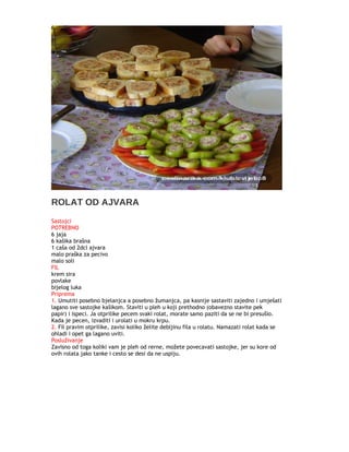 ROLAT OD AJVARA
Sastojci
POTREBNO
6 jaja
6 kašika brašna
1 caša od 2dcl ajvara
malo praška za pecivo
malo soli
FIL
krem sira
povlake
bijelog luka
Priprema
1. Umutiti posebno bjelanjca a posebno žumanjca, pa kasnije sastaviti zajedno i umješati
lagano sve sastojke kašikom. Staviti u pleh u koji prethodno (obavezno stavite pek
papir) i ispeci. Ja otprilike pecem svaki rolat, morate samo paziti da se ne bi presušio.
Kada je pecen, izvaditi i urolati u mokru krpu.
2. Fil pravim otprilike, zavisi koliko želite debljinu fila u rolatu. Namazati rolat kada se
ohladi i opet ga lagano uviti.
Posluživanje
Zavisno od toga koliki vam je pleh od rerne, možete povecavati sastojke, jer su kore od
ovih rolata jako tanke i cesto se desi da ne uspiju.
 