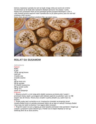 kolicinu majoneza i pavlake da vam ne bude mnogo retko,sve zavisi od cvrstine
sira.Dovoljno je da bude lako razmazivo.Dodajte persunov list,maslac i sunku.
Hladnu koru premazati filom od sira,poredjati grisine punjene kikirikijem i uviti u
rolat.Izmedju grisina napraviti malo razmaka,kao za jos jednu grisinu,zato sto one kad
omeksaju malo narastu.
Gotov rolat ukrasiti ostatkom ostatkom fila i po vasem ukusu.
ROLAT SA SUSAMOM
Jednostavno
Sastojci
KORA:
6 jaja
120 gr ostrog brasna
malo soli
3 kasike ulja
3 kasike susama
FIL:
200 gr krem sira
200 gr pavlake
4-5 kiselih krastavcica
200 gr praske sunke
100 gr sira
susam za posipanje
Priprema
1. Belanca umutiti u cvrst sneg,zatim dodati zumanca,so,brasno,ulje i susam i
promesati.Smesu sipati u pravugaoni pleh oblozen papirom za pecenje i peci na 180
stepeni oko 20 minuta. Pecenu koru izvaditi iz pleha,ohladiti je,a zatim iseci na
kockice.
2. Prasku sunku iseci na kockice,a sir i krastavcice izrendati na krupnijoj strani
rendeta.Dodati krem sir,pavlaku,promesati dobro da se lepo svi sastojci izmesaju.Dodati
i koru koju ste isekli na kockice i sve lagano dobro izmesati.
3. Proprziti susam na suvo u tiganju,po zelji taaanko premazati rolat pavlakom i bogato ga
uvaljati u proprzeni susam.Ostaviti ga u frizider da se stegne.Najbolje je seci ga
sledeceg dana da se ukusi prozmu.
 