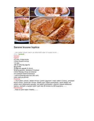 Sarene krusne loptice
...jos jedan divan nacin za iskoristiti stari ili svjezi kruh....
Autor: sandra5
Sastojci
loptice
4-5 feta, kriska kruha
3 žlice krusnih mrvica
1-2 jaja
150 ml tekuceg jogurta
50 g šunke
70-80g sira (gaude ili slicni)
50-60 g pancete, dimljene ili kuhane
2 žlice biljnog vrhnja za kuhanje
4-5 srednjih kiselih krastavaca
1 salica kuhanog kukuruza (tko voli)
malo vode po potrebi
Priprema
1. Kruh dobro usitniti, dodati mrvice i preliti jogurtom i malo vode(1-2 zlice), umijesati
biljno vrhnje, pustiti par minuta. Dodati jaje i dobro promijesati, zatim dodati sve
ostale sitno nasjeckane sastojke, jos jedom promijesati i vlaznim rukama oblikovati
loptice, stavljati u nauljeni pleh i peci oko 20 minuta na 220 stupnjeva.......
Posluživanje
..moze se jesti toplo i hladno.......
 