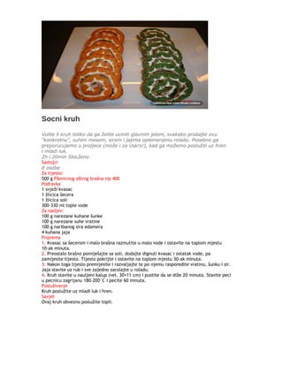Socni kruh
Volite li kruh toliko da ga želite uciniti glavnim jelom, svakako probajte ovu
"konkretnu", suhim mesom, sirom i jajima oplemenjenu roladu. Posebno ga
preporucujemo u proljece (može i za Uskrs!), kad ga možemo poslužiti uz hren
i mladi luk.
2h i 20min SloLženo
Sastojci
8 osobe
Za tijesto:
500 g Pšenicnog oštrog brašna tip 400
Podravka
1 svježi kvasac
1 žlicica šecera
1 žlicica soli
300-330 ml tople vode
Za nadjev:
100 g narezane kuhane šunke
100 g narezane suhe vratine
100 g naribanog sira edamera
4 kuhana jaja
Priprema
1. Kvasac sa šecerom i malo brašna razmutite u malo vode i ostavite na toplom mjestu
10-ak minuta.
2. Preostalo brašno pomiješajte sa soli, dodajte dignuti kvasac i ostatak vode, pa
zamijesite tijesto. Tijesto pokrijte i ostavite na toplom mjestu 30-ak minuta.
3. Nakon toga tijesto premijesite i razvaljajte te po njemu rasporedite vratinu, šunku i sir.
Jaja stavite uz rub i sve zajedno zarolajte u roladu.
4. Kruh stavite u nauljeni kalup (vel. 30×11 cm) i pustite da se diže 20 minuta. Stavite peci
u pecnicu zagrijanu 180-200°C i pecite 60 minuta.
Posluživanje
Kruh poslužite uz mladi luk i hren.
Savjet
Ovaj kruh obvezno poslužite topli.
 
