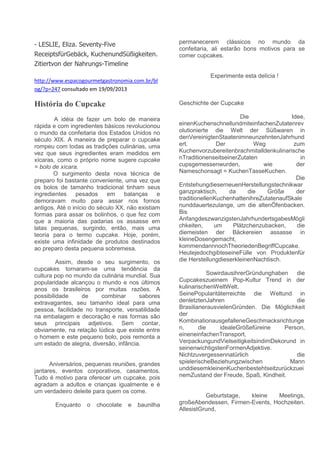 - LESLIE, Eliza. Seventy-Five
ReceiptsfürGebäck, KuchenundSüßigkeiten.
Zitiertvon der Nahrungs-Timeline
http://www.espacogourmetgastronomia.com.br/bl
og/?p=247 consultado em 19/09/2013
História do Cupcake
A idéia de fazer um bolo de maneira
rápida e com ingredientes básicos revolucionou
o mundo da confeitaria dos Estados Unidos no
século XIX. A maneira de preparar o cupcake
rompeu com todas as tradições culinárias, uma
vez que seus ingredientes eram medidos em
xícaras, como o próprio nome sugere cupcake
= bolo de xícara.
O surgimento desta nova técnica de
preparo foi bastante conveniente, uma vez que
os bolos de tamanho tradicional tinham seus
ingredientes pesados em balanças e
demoravam muito para assar nos fornos
antigos. Até o início do século XX, não existiam
formas para assar os bolinhos, o que fez com
que a maioria das padarias os assasse em
latas pequenas, surgindo, então, mais uma
teoria para o termo cupcake. Hoje, porém,
existe uma infinidade de produtos destinados
ao preparo desta pequena sobremesa.
Assim, desde o seu surgimento, os
cupcakes tornaram-se uma tendência da
cultura pop no mundo da culinária mundial. Sua
popularidade alcançou o mundo e nos últimos
anos os brasileiros por muitas razões. A
possibilidade de combinar sabores
extravagantes, seu tamanho ideal para uma
pessoa, facilidade no transporte, versatilidade
na embalagem e decoração e nas formas são
seus principais adjetivos. Sem contar,
obviamente, na relação lúdica que existe entre
o homem e este pequeno bolo, pois remonta a
um estado de alegria, diversão, infância.
Aniversários, pequenas reuniões, grandes
jantares, eventos corporativos, casamentos.
Tudo é motivo para oferecer um cupcake, pois
agradam a adultos e crianças igualmente e é
um verdadeiro deleite para quem os come.
Enquanto o chocolate e baunilha
permanecerem clássicos no mundo da
confeitaria, ali estarão bons motivos para se
comer cupcakes.
Experimente esta delícia !
Geschichte der Cupcake
Die Idee,
einenKuchenschnellundmiteinfachenZutatenrev
olutionierte die Welt der Süßwaren in
denVereinigtenStaatenimneunzehntenJahrhund
ert. Der Weg zum
Kuchenvorzubereitenbrachmitalldenkulinarische
nTraditionenseitseinerZutaten in
cupsgemessenwurden, wie der
Nameschonsagt = KuchenTasseKuchen.
Die
EntstehungdieserneuenHerstellungstechnikwar
ganzpraktisch, da die Größe der
traditionellenKuchenhattenihreZutatenaufSkale
nunddauertezulange, um die altenÖfenbacken.
Bis
AnfangdeszwanzigstenJahrhundertsgabesMögli
chkeiten, um Plätzchenzubacken, die
diemeisten der Bäckereien assasse in
kleineDosengemacht,
kommendannnochTheoriedenBegriffCupcake.
HeutejedochgibteseineFülle von Produktenfür
die HerstellungdieserkleinenNachtisch.
SowirdausihrerGründunghaben die
Cupcakeszueinem Pop-Kultur Trend in der
kulinarischenWeltWelt.
SeinePopularitäterreichte die Weltund in
denletztenJahren die
BrasilianerausvielenGründen. Die Möglichkeit
der
KombinationausgefalleneGeschmacksrichtunge
n, die idealeGrößefüreine Person,
eineneinfachenTransport,
VerpackungundVielseitigkeitsindimDekorund in
seinenwichtigstenFormenAdjektive.
Nichtzuvergessennatürlich die
spielerischeBeziehungzwischen Mann
unddiesemkleinenKuchenbestehtseitzurückzuei
nemZustand der Freude, Spaß, Kindheit.
Geburtstage, kleine Meetings,
großeAbendessen, Firmen-Events, Hochzeiten.
AllesistGrund,
 