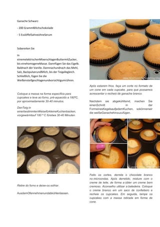 Ganache Schwarz
- 200 GrammMilchschokolade
- 5 EsslöffelSahneohneSerum
Sobereiten Sie
In
einemelektrischenMixerschlagenButtermitZucker,
bis einehomogeneMasse. Dannfügen Sie das Eigelb.
Baldnach der Vanille. Dannnachundnach das Mehl,
Salz, BackpulverundMilch, bis der Teigallegleich.
Schließlich, fügen Sie die
Weißensteifgeschlagenundvorsichtigumrühren.
Coloque a massa na forma específica para
cupcakes e leve ao forno, pré-aquecido a 180ºC,
por aproximadamente 30-40 minutos.
DenTeig in
einerbestimmtenWeisefürkleineKuchenbacken,
vorgewärmtauf 180 º C füretwa 30-40 Minuten.
Retire do forno e deixe-os esfriar.
AusdemOfennehmenundabkühlenlassen.
Após estarem frios, faça um corte no formato de
um cone em cada cupcake, para que possamos
acrescentar o recheio de ganache branco.
Nachdem sie abgekühltsind, machen Sie
einenSchnitt in der
FormeinesKegelsaufjedemKuchen, sokönnenwir
die weißeGanachehinzuzufügen.
Feito os cortes, derreta o chocolate branco
no microondas. Após derretido, misture com o
creme de leite, de forma a obter um creme bem
cremoso. Aconselho utilizar a batedeira. Coloque
o creme branco em um saco de confeiteiro e
recheie os cupcakes. Em seguida, tampe os
cupcakes com a massa retirada em forma de
cone.
 