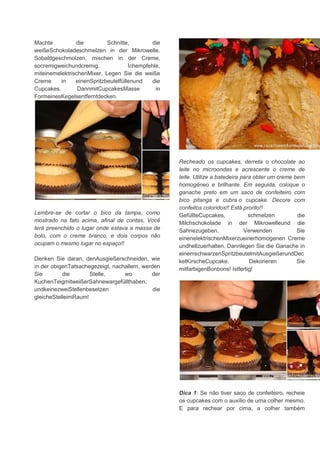 Machte die Schnitte, die
weißeSchokoladeschmelzen in der Mikrowelle.
Sobaldgeschmolzen, mischen in der Creme,
socremigweichundcremig. Ichempfehle,
miteinemelektrischenMixer. Legen Sie die weiße
Creme in einenSpritzbeutelfüllenund die
Cupcakes. DannmitCupcakesMasse in
FormeinesKegelsentferntdecken.
Lembre-se de cortar o bico da tampa, como
mostrado na fato acima, afinal de contas, Você
terá preenchido o lugar onde estava a massa de
bolo, com o creme branco, e dois corpos não
ocupam o mesmo lugar no espaço!!
Denken Sie daran, denAusgießerschneiden, wie
in der obigenTatsachegezeigt, nachallem, werden
Sie die Stelle, wo der
KuchenTeigmitweißerSahnewargefüllthaben,
undkeinezweiStellenbesetzen die
gleicheStelleimRaum!
Recheado os cupcakes, derreta o chocolate ao
leite no microondas e acrescente o creme de
leite. Utilize a batedeira para obter um creme bem
homogêneo e brilhante. Em seguida, coloque o
ganache preto em um saco de confeiteiro com
bico pitanga e cubra o cupcake. Decore com
confeitos coloridos!! Está pronto!!
GefüllteCupcakes, schmelzen die
Milchschokolade in der Mikrowelleund die
Sahnezugeben. Verwenden Sie
einenelektrischenMixerzueinerhomogenen Creme
undhellzuerhalten. Dannlegen Sie die Ganache in
einemschwarzenSpritzbeutelmitAusgießerundDec
kelKirscheCupcake. Dekorieren Sie
mitfarbigenBonbons! Istfertig!
Dica 1: Se não tiver saco de confeiteiro, recheie
os cupcakes com o auxílio de uma colher mesmo.
E para rechear por cima, a colher também
 