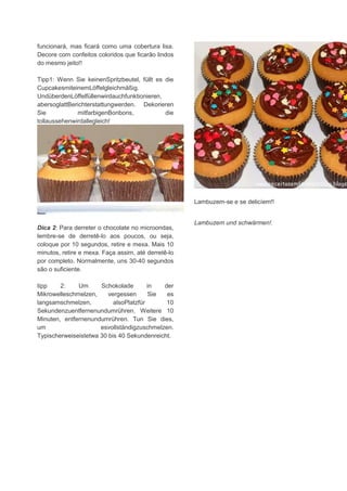 funcionará, mas ficará como uma cobertura lisa.
Decore com confeitos coloridos que ficarão lindos
do mesmo jeito!!
Tipp1: Wenn Sie keinenSpritzbeutel, füllt es die
CupcakesmiteinemLöffelgleichmäßig.
UndüberdenLöffelfüllenwirdauchfunktionieren,
abersoglattBerichterstattungwerden. Dekorieren
Sie mitfarbigenBonbons, die
tollaussehenwirdallegleich!
Dica 2: Para derreter o chocolate no microondas,
lembre-se de derretê-lo aos poucos, ou seja,
coloque por 10 segundos, retire e mexa. Mais 10
minutos, retire e mexa. Faça assim, até derretê-lo
por completo. Normalmente, uns 30-40 segundos
são o suficiente.
tipp 2: Um Schokolade in der
Mikrowelleschmelzen, vergessen Sie es
langsamschmelzen, alsoPlatzfür 10
Sekundenzuentfernenundumrühren. Weitere 10
Minuten, entfernenundumrühren. Tun Sie dies,
um esvollständigzuschmelzen.
Typischerweiseistetwa 30 bis 40 Sekundenreicht.
Lambuzem-se e se delicíem!!
Lambuzem und schwärmen!.
 