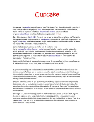 Cupcake
Un cupcake —en español: «pastel de o en taza (literalmente)»—, también conocido como fairy
cake o patty cake, es una pequeña tarta para una persona, frecuentemente cocinada en un
molde similar al empleado para hacer magdalenas o muffins. Es una receta de
origen estadounidense, e incluye añadidos como glaseados y virutas.
Este dulce surge en el siglo XIX. Antes de que surgieran los moldes para hacer muffins, solían
hacerse en tazones, cazuelas de barro oramequines, siendo este el significado de su nombre en
inglés (cup y cake). También existe otro origen para su nombre, derivado de la forma de medir
los ingredientes empleados para su elaboración.1
La receta base de un cupcake es similar a la de cualquier otra
tarta: mantequilla, azúcar, huevos y harina. La mayoría de las recetas para tartas pueden
servir, y debido a su reducido tamaño se realizan más rápido que una tarta común. Lo más
habitual es que se elaboren en moldes al uso, similares a los empleados para hacer muffins.
Servido como un postre, es frecuente en la cocina estadounidense de celebraciones de
cumpleaños y fiestas infantiles.
La decoración habitual de los cupcakes es una crema de mantequilla o buttercream a la que se
le puede añadir sabor y color para hacerlo aún más vistoso y apetecible.
Su primera mención puede rastrearse hasta el año de 1796, cuando Amelia Simms utilizó este
término para una "tartaleta que se cocina en pequeñas tazas", en su libro American Cookery. La
documentación más antigua en la que ya aparece el término cupcakes fue en el recetario de Eliza
LeslieSeventy-fiveRecipesforPastry, Cakes, and Sweetmeats (Setenta y cinco recetas de pasteles,
tortas y dulces) publicado en 1828.
2
En siglos anteriores, antes de que los moldes para muffins y cupcakes estuvieran ampliamente
disponibles, estos se cocinaban a menudo en recipientes de barro individuales o en copas. Por
eso, el uso del nombre ha persistido en idioma inglés. El nombre de "Fairy cake" (torta de hadas)
es una descripción fantasiosa de su tamaño, ya que según los pasteleros sería apropiado para una
fiesta de hadas.
En el siglo XXI, los cupcakes se pusieron de moda en Estados Unidos. En Nueva York, algunas
tiendas de cupcakes como Magnolia Bakery han recibido publicidad por sus apariciones en
programas populares de televisión de ese país como Sex and the City (Sexo en Nueva York) de la
cadena HBO. En el año 2010, la presentadora de televisión Martha Stewart publicó un libro de
cocina dedicado a los cupcakes.
 