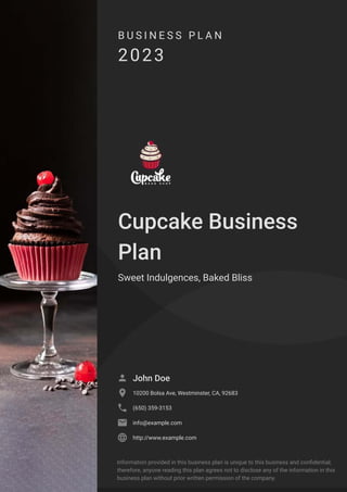 B U S I N E S S P L A N
2023
Cupcake Business
Plan
Sweet Indulgences, Baked Bliss
John Doe

10200 Bolsa Ave, Westminster, CA, 92683

(650) 359-3153

info@example.com

http://www.example.com

Information provided in this business plan is unique to this business and confidential;
therefore, anyone reading this plan agrees not to disclose any of the information in this
business plan without prior written permission of the company.
 