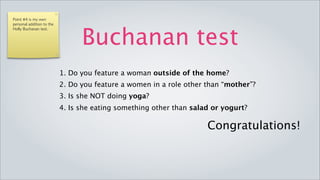 Point #4 is my own
personal addition to the




                                         Buchanan test
Holly Buchanan test.




                           1. Do you feature a woman outside of the home?
                           2. Do you feature a women in a role other than “mother”?
                           3. Is she NOT doing yoga?
                           4. Is she eating something other than salad or yogurt?

                                                                     Congratulations!
 