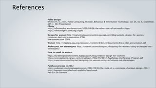References
             Polite design:
             Whitworth, B., 2005, Polite Computing, October, Behaviour & Information Technology. vol. 24, no. 5, September, p353
             363 Presentation
             Clippy:
             http://infinitevishal.wordpress.com/2010/08/06/the-other-side-of-microsoft-clippy/
             http://robotzeitgeist.com/tag/clippy

             Design for women: http://marketingtowomenonline.typepad.com/blog/website-design-for-women/
             consumer electronics Association (CEA)
             She-conomy.com 2009

             Women: http://chapters.aiga.org/resources/content/8/6/3/8/documents/Erica_Eden_presentation.pdf

             Archetypes, not stereotypes: http://copernicusconsulting.net/designing-for-women-using-archetypes-not-
             stereotypes/

             How to speak to women:
             http://marketingtowomenonline.typepad.com/blog/website-design-for-women/
             http://scienceatlantic.ca/wp-content/uploads/2012/05/2012-Psychology-Conference-Program.pdf
             http://copernicusconsulting.net/designing-for-women-using-archetypes-not-stereotypes/


             Purchase process in 2012
             http://uxdesign.smashingmagazine.com/2012/09/04/the-state-of-e-commerce-checkout-design-2012/
             http://baymard.com/checkout-usability/benchmark
             Pier-Luc St-Germain
 