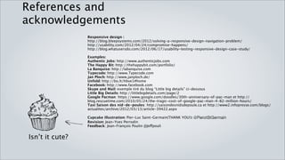 References and acknowledgements
                  Responsive design :
                  http://blog.bleepsystems.com/2012/solving-a-responsive-design-navigation-problem/
                  http://usability.com/2012/04/24/compromise-happens/
                  http://blog.whatusersdo.com/2012/06/17/usability-testing-responsive-design-case-study/

                  Examples:
                  Authentic Jobs: http://www.authenticjobs.com
                  The Happy Bit: http://thehappybit.com/portfolio/
                  La Banquise: http://labanquise.com
                  Typecode: http://www.Typecode.com
                  Jan Ploch: http://www.janploch.de/
                  Unfold: http://bo.lt/hbve1#home
                  Facebook: http://www.facebook.com
                  Skype and Mail: exemple tiré du blog “Little big details” ci-dessous
                  Little Big Details: http://littlebigdetails.com/page/2
                  Google Pacman: https://www.google.com/doodles/30th-anniversary-of-pac-man et http://blog.rescuetime.com/
                  2010/05/24/the-tragic-cost-of-google-pac-man-4-82-million-hours/
                  Taxi Saison des nid-de-poules: http://saisondesnidsdepoule.ca et http://www2.infopresse.com/blogs/actualites/
                  archive/2012/03/13/article-39422.aspx

                  Cupcake illustration: Pier-Luc Saint-Germain(THANK YOU!): @PierotStGermain
                  Revision: Jean-Yves Perrodin

 Isn’t it cute?   Feedback: Jean-François Poulin @Jeffpouli
 
