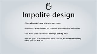 Impolite design
Clippy claims to know what you want to do.


He monitors your actions, but does not remember your preferences.


Even if you close his window, he keeps coming back.


He’s the guest that never knows when to leave, no matter how many
times you ask him to...
 