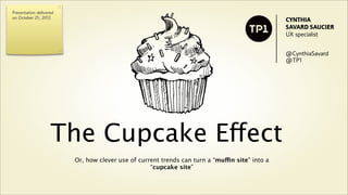 Presentation delivered
on October 25, 2012
                                                                                                CYNTHIA
                                                                                                SAVARD SAUCIER
                                                                                                UX specialist


                                                                                                @CynthiaSavard
                                                                                                @TP1




                           The Cupcake Effect
                         Or, how clever use of current trends can turn a “muffin site” into a
                                                   “cupcake site”
 