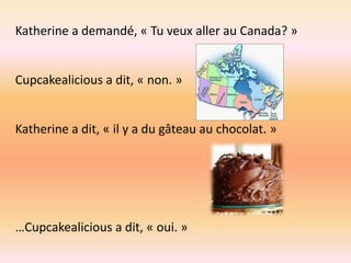 Katherine a demandé, « Tu veux aller au Canada? »


Cupcakealicious a dit, « non. »


Katherine a dit, « il y a du gâteau au chocolat. »




…Cupcakealicious a dit, « oui. »
 
