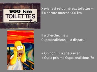 Xavier est retourné aux toilettes --
il a encore marché 900 km.




Il a cherché, mais
Cupcakealicious.... a disparu.


« Oh non ! » a crié Xavier.
« Qui a pris ma Cupcakealicious ?»
 