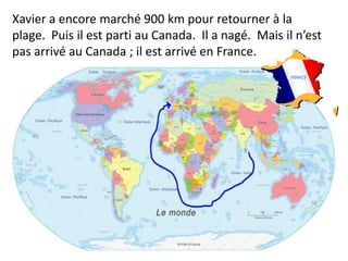 Xavier a encore marché 900 km pour retourner à la
plage. Puis il est parti au Canada. Il a nagé. Mais il n’est
pas arrivé au Canada ; il est arrivé en France.
 