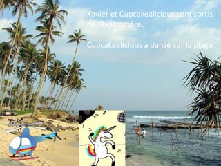 Xavier et Cupcakealicious sont sortis
de l’hélicoptère.

Cupcakealicious a dansé sur la plage.
 