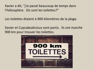 Xavier a dit, “j’ai passé beaucoup de temps dans
l’hélicoptère. Où sont les toilettes?”

Les toilettes étaient à 900 kilomètres de la plage.

Xavier et Cupcakealicious sont partis. Ils ont marché
900 km pour trouver les toilettes.
 
