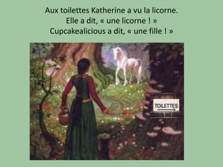 Aux toilettes Katherine a vu la licorne.
      Elle a dit, « une licorne ! »
 Cupcakealicious a dit, « une fille ! »
 
