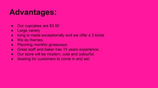 Advantages: 
● Our cupcakes are $3.50 
● Large variety 
● Icing is made exceptionally and we offer a 3 kinds 
● We do themes. 
● Planning monthly giveaways 
● Great staff and baker has 15 years experience. 
● Our store will be modern, cute and colourful. 
● Seating for customers to come in and eat. 
 