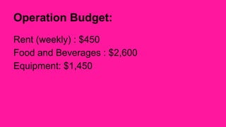 Operation Budget: 
Rent (weekly) : $450 
Food and Beverages : $2,600 
Equipment: $1,450 
 