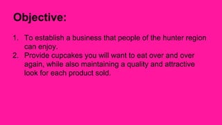 Objective: 
1. To establish a business that people of the hunter region 
can enjoy. 
2. Provide cupcakes you will want to ...