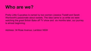 Who are we? 
Pretty Little Cupcakes is owned by two women (Jessica Tisdell and Sarah 
Wentworth) passionate about sweets. The idea came to us while we were 
watching the great British Bake off TV show and six months later, our journey 
is almost beginning. 
Address: 34 Rose Avenue, Lambton NSW 
 