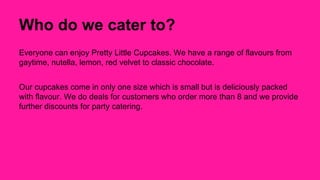 Who do we cater to? 
Everyone can enjoy Pretty Little Cupcakes. We have a range of flavours from 
gaytime, nutella, lemon, red velvet to classic chocolate. 
Our cupcakes come in only one size which is small but is deliciously packed 
with flavour. We do deals for customers who order more than 8 and we provide 
further discounts for party catering. 
 