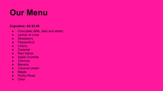 Our Menu 
Cupcakes: All $3.50 
● Chocolate (Milk, dark and white) 
● Lemon or Lime 
● Strawberry 
● Passionfruit 
● Cherry 
● Caramel 
● Red Velvet 
● Apple Crumble 
● Chocnut 
● Banana 
● Coconut cream 
● Maple 
● Rocky Road 
● Oreo 
 