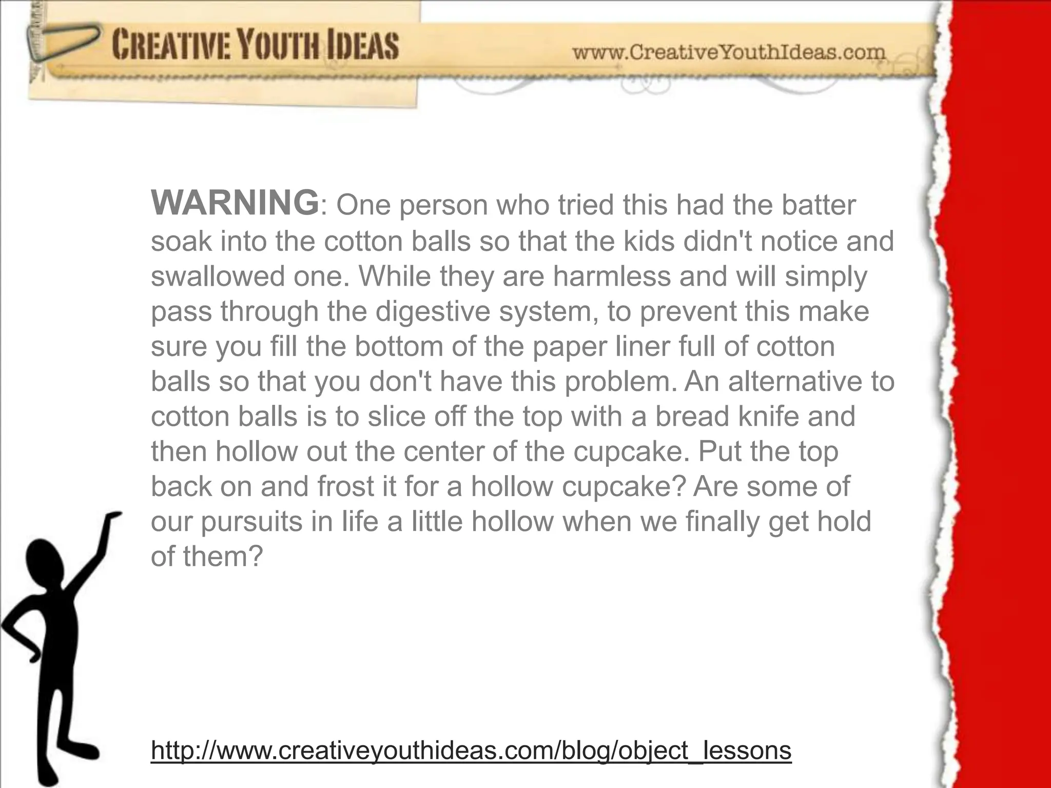 WARNING: One person who tried this had the batter soak into the cotton balls so that the kids didn't notice and swallowed one. While they are harmless and will simply pass through the digestive system, to prevent this make sure you fill the bottom of the paper liner full of cotton balls so that you don't have this problem. An alternative to cotton balls is to slice off the top with a bread knife and then hollow out the center of the cupcake. Put the top back on and frost it for a hollow cupcake? Are some of our pursuits in life a little hollow when we finally get hold of them?http://www.creativeyouthideas.com/blog/object_lessons