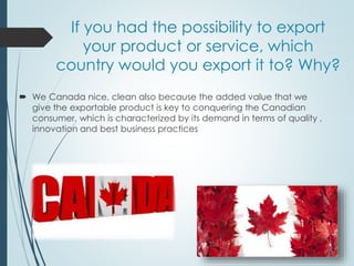 If you had the possibility to export
your product or service, which
country would you export it to? Why?
 We Canada nice, clean also because the added value that we
give the exportable product is key to conquering the Canadian
consumer, which is characterized by its demand in terms of quality ,
innovation and best business practices
 