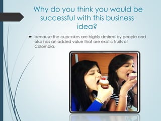 Why do you think you would be
successful with this business
idea?
 because the cupcakes are highly desired by people and
also has an added value that are exotic fruits of
Colombia.
 