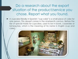 Do a research about the export
situation of the product/service you
chose. Report what you found.
 A cupcake literally in Spanish: "cup cake" is a small piece of cake for
one person. This dessert comes in the nineteenth century. Before the
rise of special molds for cupcakes, used to be in bowls, casseroles or
ramequines, which is the meaning of his name in English (cup and
cake).
 