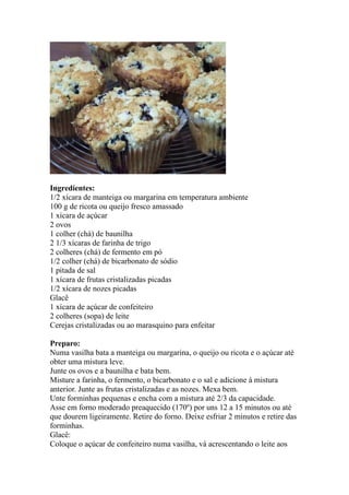 Ingredientes:
1/2 xícara de manteiga ou margarina em temperatura ambiente
100 g de ricota ou queijo fresco amassado
1 xícara de açúcar
2 ovos
1 colher (chá) de baunilha
2 1/3 xícaras de farinha de trigo
2 colheres (chá) de fermento em pó
1/2 colher (chá) de bicarbonato de sódio
1 pitada de sal
1 xícara de frutas cristalizadas picadas
1/2 xícara de nozes picadas
Glacê
1 xícara de açúcar de confeiteiro
2 colheres (sopa) de leite
Cerejas cristalizadas ou ao marasquino para enfeitar
Preparo:
Numa vasilha bata a manteiga ou margarina, o queijo ou ricota e o açúcar até
obter uma mistura leve.
Junte os ovos e a baunilha e bata bem.
Misture a farinha, o fermento, o bicarbonato e o sal e adicione à mistura
anterior. Junte as frutas cristalizadas e as nozes. Mexa bem.
Unte forminhas pequenas e encha com a mistura até 2/3 da capacidade.
Asse em forno moderado preaquecido (170º) por uns 12 a 15 minutos ou até
que dourem ligeiramente. Retire do forno. Deixe esfriar 2 minutos e retire das
forminhas.
Glacê:
Coloque o açúcar de confeiteiro numa vasilha, vá acrescentando o leite aos
 