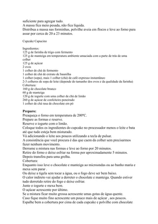 suficiente para agregar tudo.
A massa fica meio pesada, não fica líquida.
Distribua a massa nas forminhas, polvilhe aveia em flocos e leve ao forno para
assar por cerca de 20 a 23 minutos.
Cupcake Capucino
Ingredientes:
125 g de farinha de trigo com fermento
125 g de manteiga em temperatura ambiente amaciada com a parte de trás de uma
colher
125 g de açúcar
2 ovos
1 colher de chá de fermento
1 colher de chá de extrato de baunilha
1 colher (sopa), mais 1 colher (chá) de café expresso instantâneo
2-3 colheres de sopa de leite (depende do tamanho dos ovos e da qualidade da farinha)
Cobertura:
160 g de chocolate branco
60 g de manteiga
120 g de iogurte com uma colher de chá de limão
260 g de açúcar de confeiteiro peneirado
1 colher de chá rasa de chocolate em pó
Preparo:
Preaqueça o forno em temperatura de 200ºC.
Prepare as formas e reserve.
Reserve o iogurte com o limão.
Coloque todos os ingredientes do cupcake no processador menos o leite e bata
até que tudo esteja bem misturado.
Vá adicionando o leite aos poucos utilizando a tecla de pulsar.
A consistência que você procura é das que caem da colher sem precisarmos
fazer nenhum movimento.
Derrame a mistura nas formas e leve ao forno por 20 minutos.
Retire do forno e deixe esfriar na forma por aproximadamente 5 minutos.
Depois transfira para uma grelha.
Cobertura:
Enquanto isso leve o chocolate e manteiga ao microondas ou ao banho maria e
mexa sem parar .
Ou deixe a tigela sem tocar a água, ou o fogo deve ser bem baixo.
O calor indireto vai ajudar a derreter o chocolate e manteiga. Quando estiver
tudo derretido retire do fogo e deixe esfriar.
Junte o iogurte e mexa bem.
O açúcar acrescente por último.
Se a mistura ficar muito grossa acrescente umas gotas de água quente.
Caso fique muito fino acrescente um pouco mais de açúcar , aos poucos.
Espalhe bem a cobertura por cima de cada cupcake e polvilhe com chocolate
 