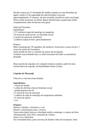 Divida a massa em 12 forminhas de muffins untadas ou com forminhas de
papel ( encha 2/3 da capacidade de cada forminha.) Asse por
aproximadamente 15 minutos, até que um palito inserido no meio saia limpo.
Deixe esfriar um pouco na fôrma, depois transfira para a grade para esfriar
completamente antes de decorar com glacê.
Glacê de Chocolate
Ingredientes:
2 1/2 colheres (sopa) de manteiga ou margarina
1/4 xícara de cacau em pó ou chocolate em pó
2 xícaras de açúcar de confeiteiro
2 colheres (sopa) de leite, aproximadamente
Preparo:
Bata a manteiga por 30 segundos, até amolecer. Acrescente o cacau em pó e 1
xícara de açúcar até incorporar.
Junte metade do leite e o restante de açúcar até incorporar.
Continue acrescentando leite, se achar necessário até obter a consistência
desejada.
Duas receitas de cupcakes em variações tropicais criadas a partir de uma
receita básica de cupcake, de durabilidade menor (2 dias).
Cupcake de Maracujá
Ultra-leve e tem um aroma frutado.
Ingredientes:
1 xícara de farinha
1 colher de chá bem cheia de fermento em pó
1 pitada generosa de sal
1/3 xícara de suco de maracujá
7 colheres de sopa de manteiga em temperatura ambiente
1/2 xícara de açúcar
1 ovo
Preparo:
Misture a farinha, o fermento e o sal.
Peneire a mistura para aerar, e reserve.
Numa outra tigela, bata em velocidade média a manteiga e o açúcar até ficar
esbranquiçado, meio fofo e aumentar de volume.
Junte o ovo e bata bem.
Em velocidade baixa, junte um terço da farinha e bata até incorporar. Junte
 