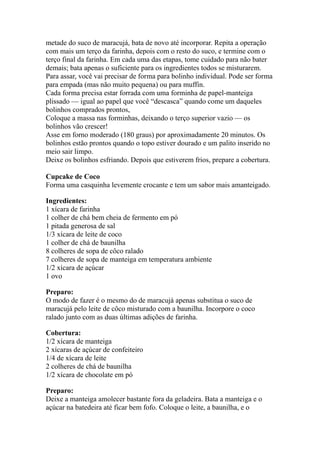 metade do suco de maracujá, bata de novo até incorporar. Repita a operação
com mais um terço da farinha, depois com o resto do suco, e termine com o
terço final da farinha. Em cada uma das etapas, tome cuidado para não bater
demais; bata apenas o suficiente para os ingredientes todos se misturarem.
Para assar, você vai precisar de forma para bolinho individual. Pode ser forma
para empada (mas não muito pequena) ou para muffin.
Cada forma precisa estar forrada com uma forminha de papel-manteiga
plissado — igual ao papel que você “descasca” quando come um daqueles
bolinhos comprados prontos,
Coloque a massa nas forminhas, deixando o terço superior vazio — os
bolinhos vão crescer!
Asse em forno moderado (180 graus) por aproximadamente 20 minutos. Os
bolinhos estão prontos quando o topo estiver dourado e um palito inserido no
meio sair limpo.
Deixe os bolinhos esfriando. Depois que estiverem frios, prepare a cobertura.
Cupcake de Coco
Forma uma casquinha levemente crocante e tem um sabor mais amanteigado.
Ingredientes:
1 xícara de farinha
1 colher de chá bem cheia de fermento em pó
1 pitada generosa de sal
1/3 xícara de leite de coco
1 colher de chá de baunilha
8 colheres de sopa de côco ralado
7 colheres de sopa de manteiga em temperatura ambiente
1/2 xícara de açúcar
1 ovo
Preparo:
O modo de fazer é o mesmo do de maracujá apenas substitua o suco de
maracujá pelo leite de côco misturado com a baunilha. Incorpore o coco
ralado junto com as duas últimas adições de farinha.
Cobertura:
1/2 xícara de manteiga
2 xícaras de açúcar de confeiteiro
1/4 de xícara de leite
2 colheres de chá de baunilha
1/2 xícara de chocolate em pó
Preparo:
Deixe a manteiga amolecer bastante fora da geladeira. Bata a manteiga e o
açúcar na batedeira até ficar bem fofo. Coloque o leite, a baunilha, e o
 