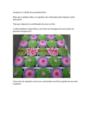 assoprava a velinha do seu próprio bolo.
Mais que o próprio sabor, os cupcakes são valorizados pelo impacto e pelo
bom gosto.
Veja que impecavel a combinação de cores na foto:
A idéia também é maravilhosa, uma frase na montagem da caixa pode um
presente inesquecível!
Uma caixa de cupcakes como essa, contornada com flores agrada até aos mais
exigentes.
 